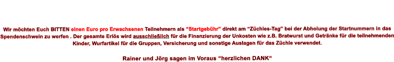 Wir mchten Euch BITTEN einen Euro pro Erwachsenen Teilnehmern als Startgebhr direkt am Zchles-Tag bei der Abholung der Startnummern in das Spendenschwein zu werfen . Der gesamte Erls wird ausschlielich fr die Finanzierung der Unkosten wie z.B. Bratwurst und Getrnke fr die teilnehmenden Kinder, Wurfartikel fr die Gruppen, Versicherung und sonstige Auslagen fr das Zchle verwendet.   Rainer und Jrg sagen im Voraus herzlichen DANK